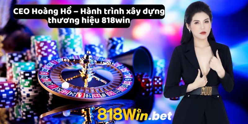 CEO Hoàng Hồ – Hành trình xây dựng thương hiệu 818win 